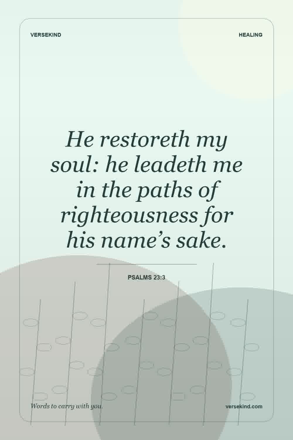 He restoreth my soul: he leadeth me in the paths of righteousness for his name’s sake. — Psalms 23:3