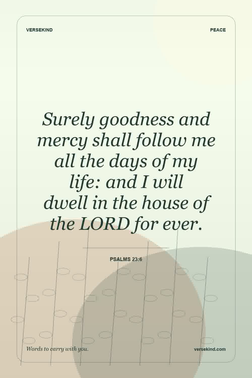 Surely goodness and mercy shall follow me all the days of my life: and I will dwell in the house of the LORD for ever. — Psalms 23:6