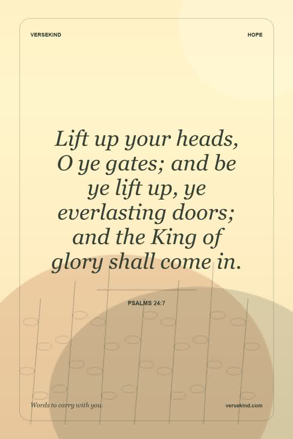 Lift up your heads, O ye gates; and be ye lift up, ye everlasting doors; and the King of glory shall come in. — Psalms 24:7