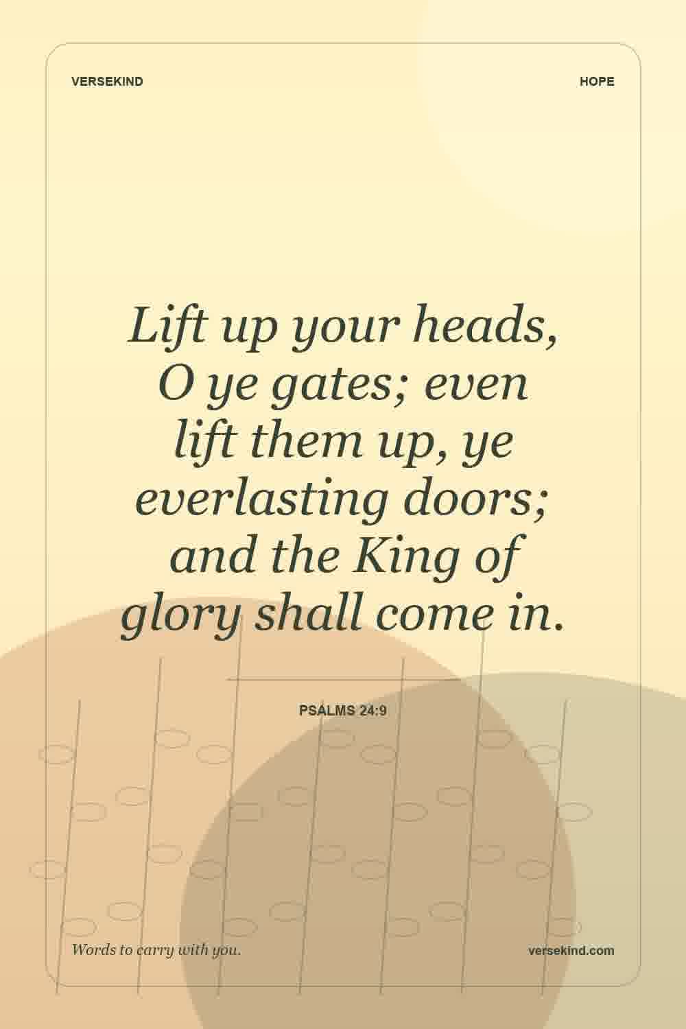 Lift up your heads, O ye gates; even lift them up, ye everlasting doors; and the King of glory shall come in. — Psalms 24:9