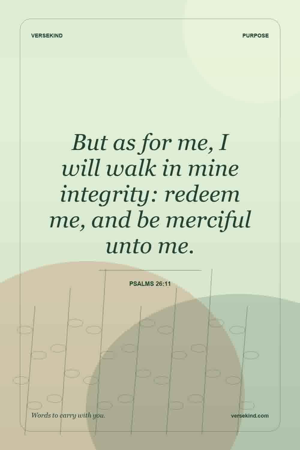 But as for me, I will walk in mine integrity: redeem me, and be merciful unto me. — Psalms 26:11