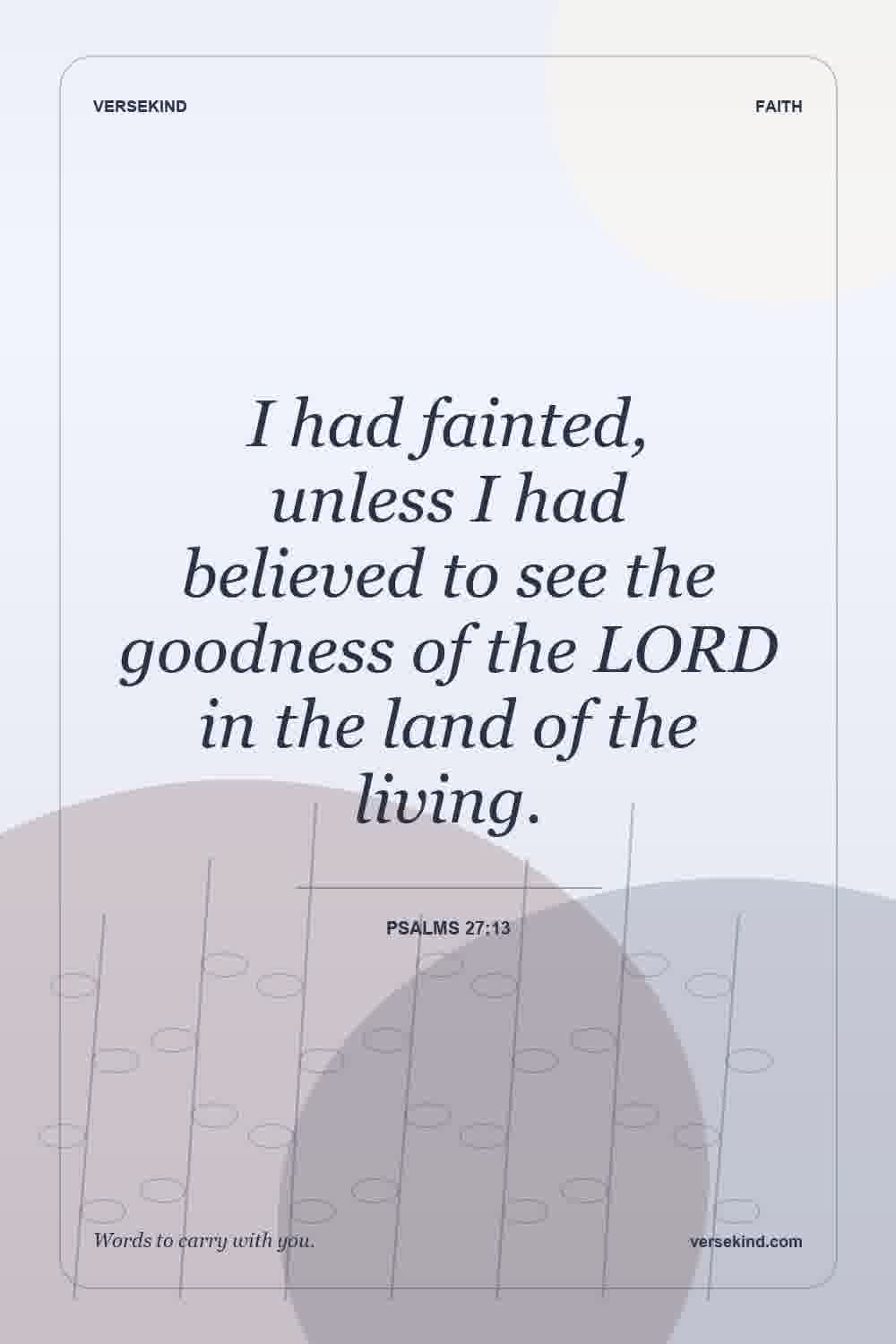 I had fainted, unless I had believed to see the goodness of the LORD in the land of the living. — Psalms 27:13