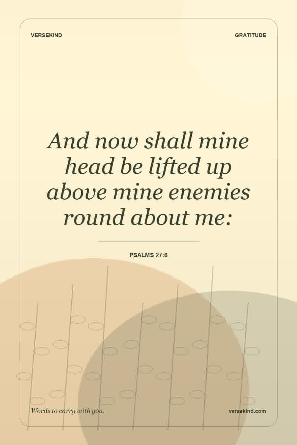 And now shall mine head be lifted up above mine enemies round about me: — Psalms 27:6