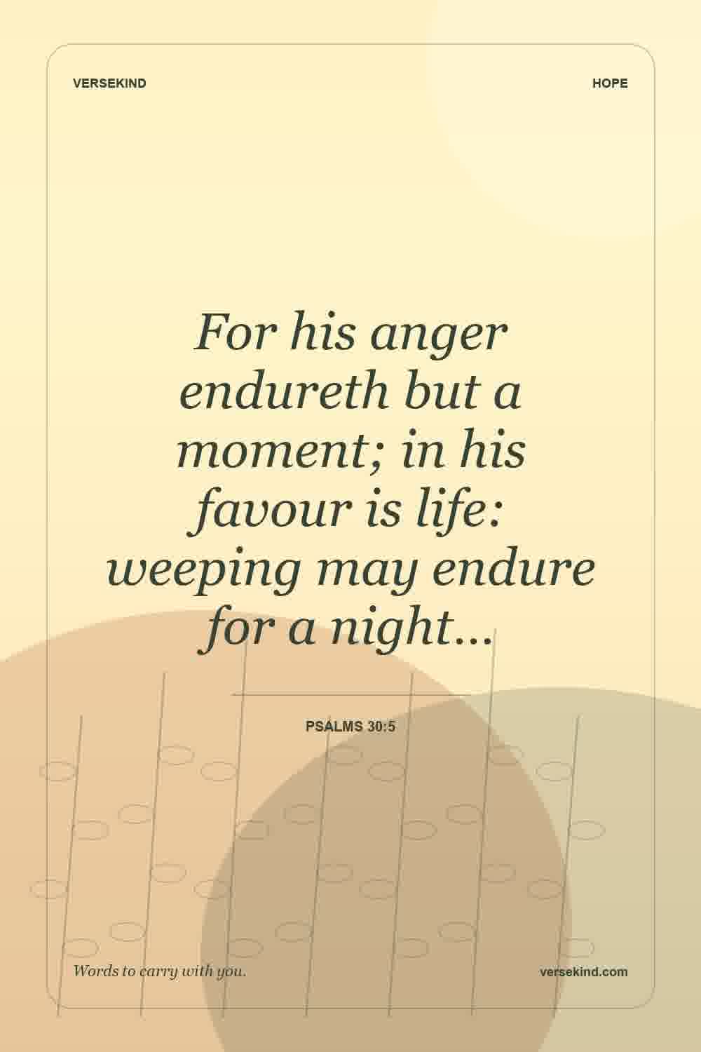 For his anger endureth but a moment; in his favour is life: weeping may endure for a night… — Psalms 30:5