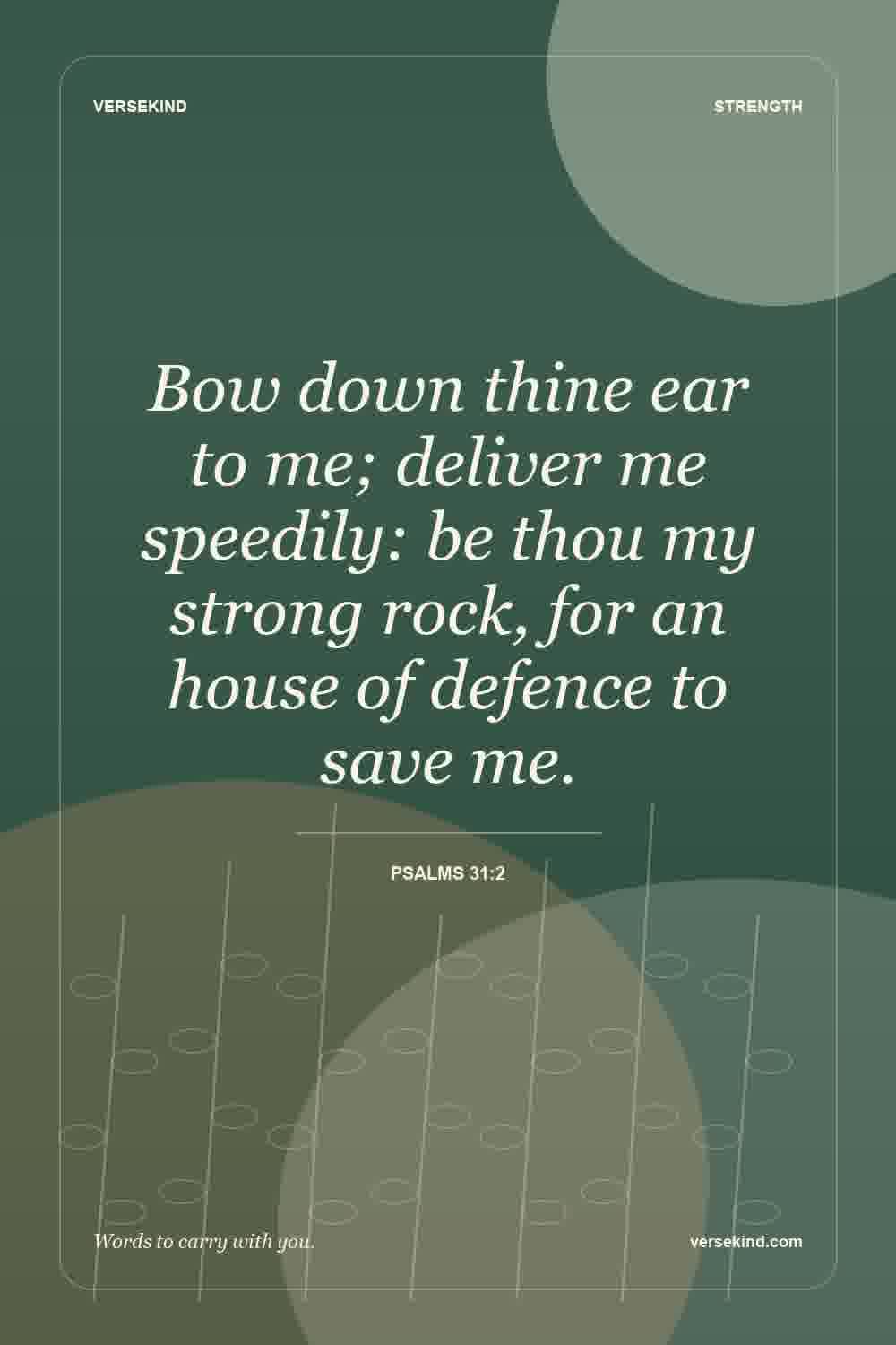 Bow down thine ear to me; deliver me speedily: be thou my strong rock, for an house of defence to save me. — Psalms 31:2