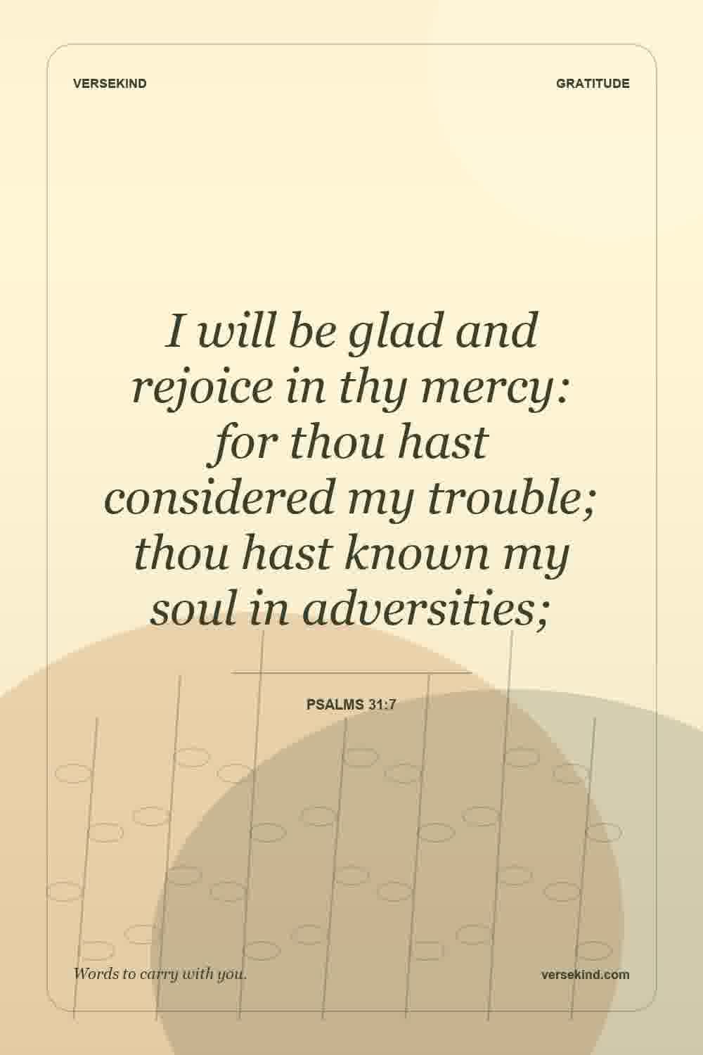 I will be glad and rejoice in thy mercy: for thou hast considered my trouble; thou hast known my soul in adversities; — Psalms 31:7