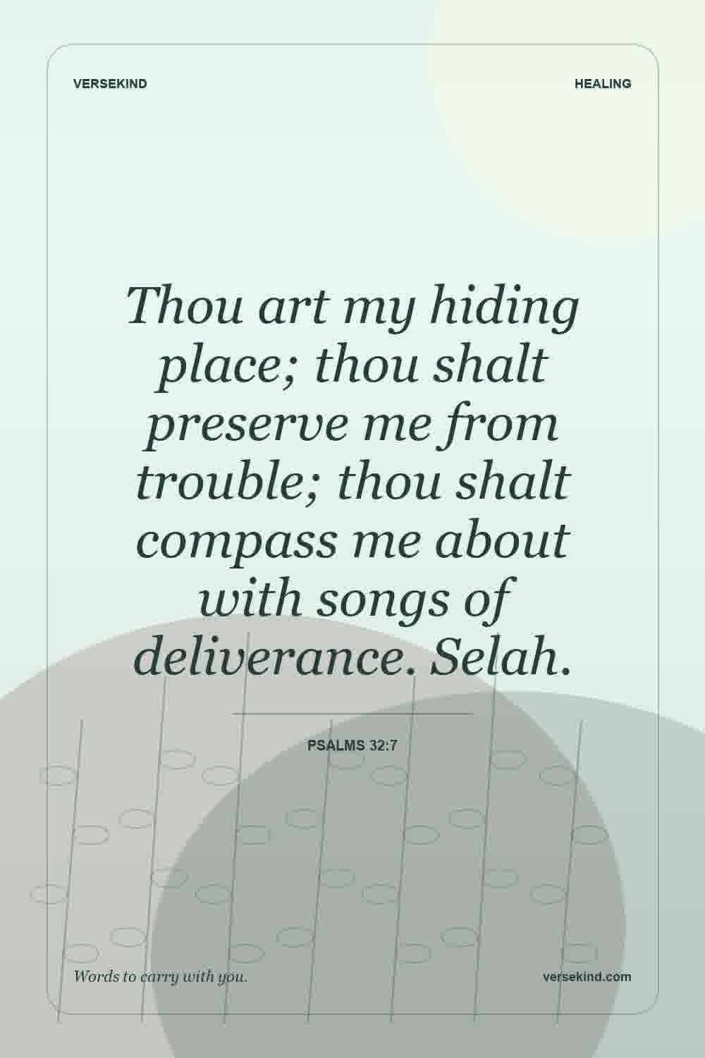 Thou art my hiding place; thou shalt preserve me from trouble; thou shalt compass me about with songs of deliverance. Selah. — Psalms 32:7