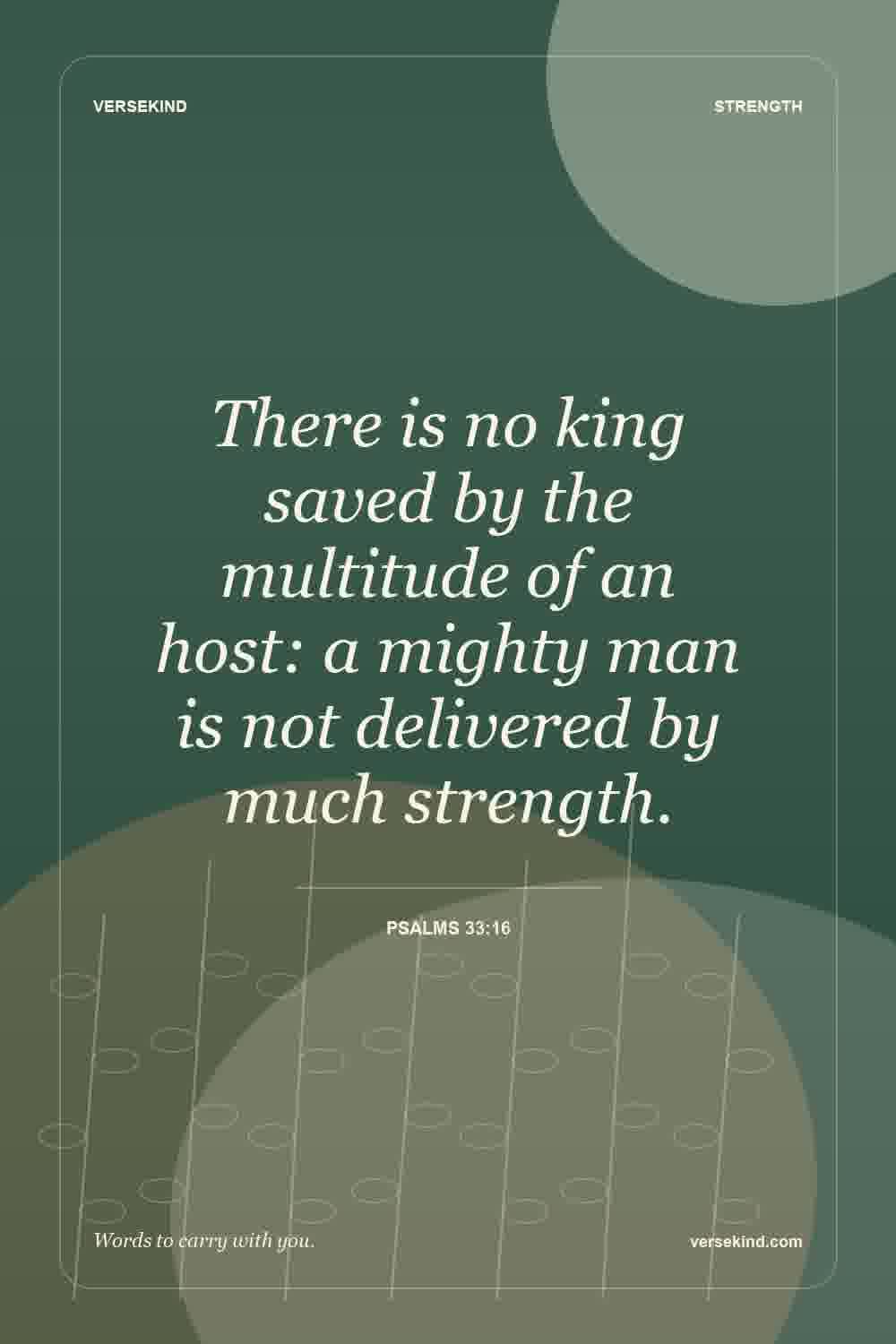 There is no king saved by the multitude of an host: a mighty man is not delivered by much strength. — Psalms 33:16