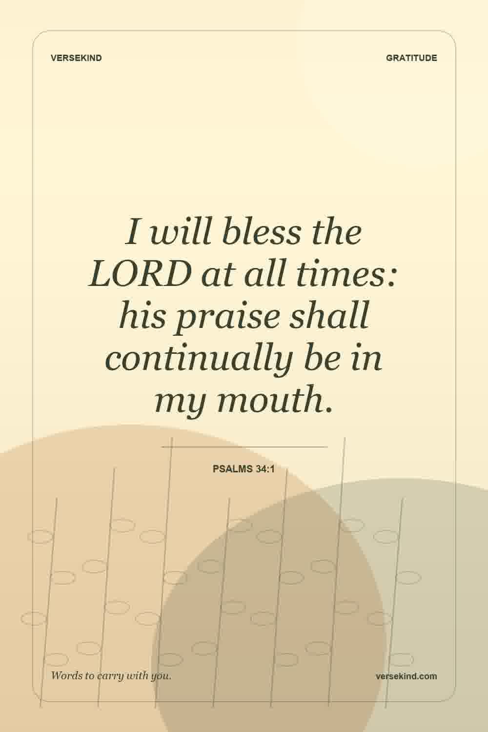 I will bless the LORD at all times: his praise shall continually be in my mouth. — Psalms 34:1