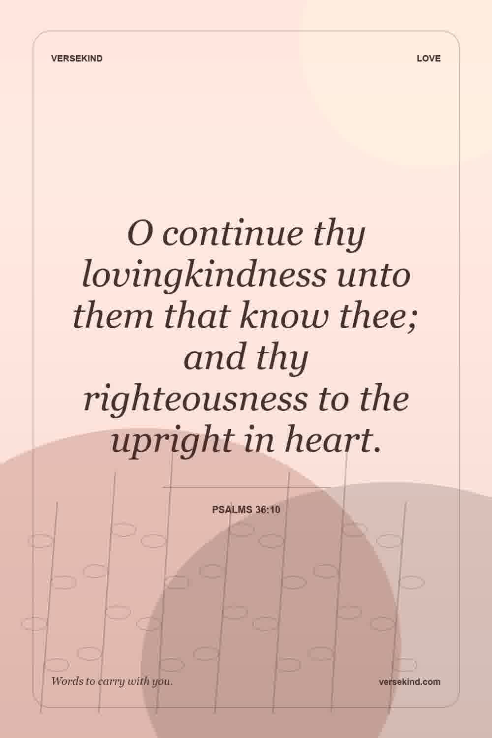 O continue thy lovingkindness unto them that know thee; and thy righteousness to the upright in heart. — Psalms 36:10