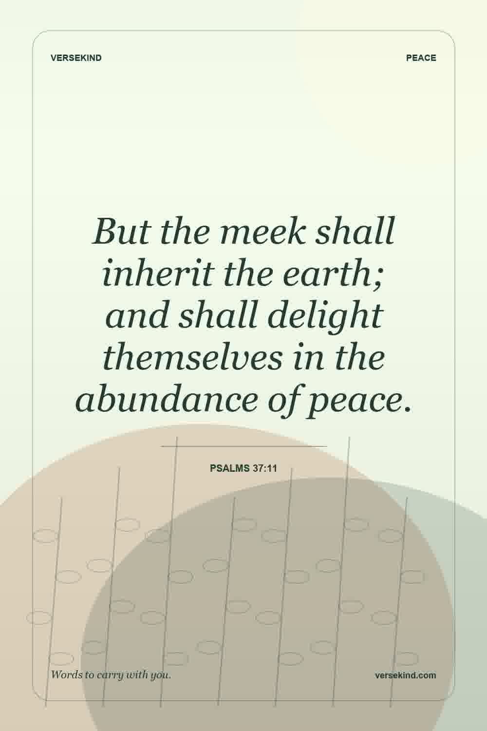 But the meek shall inherit the earth; and shall delight themselves in the abundance of peace. — Psalms 37:11