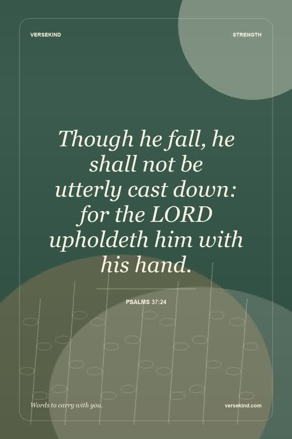 Though he fall, he shall not be utterly cast down: for the LORD upholdeth him with his hand. — Psalms 37:24