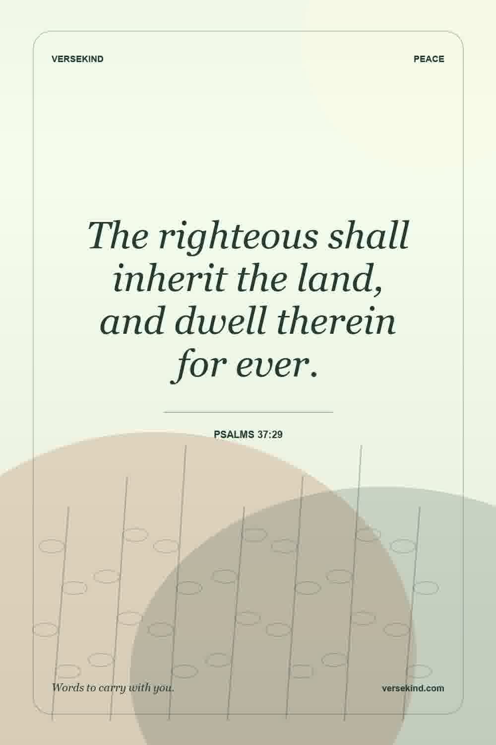 The righteous shall inherit the land, and dwell therein for ever. — Psalms 37:29