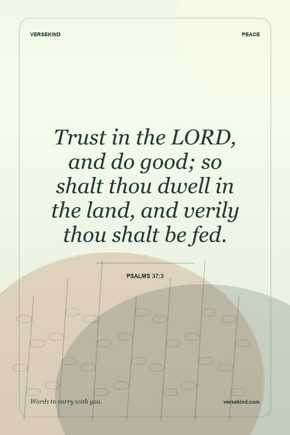 Trust in the LORD, and do good; so shalt thou dwell in the land, and verily thou shalt be fed. — Psalms 37:3