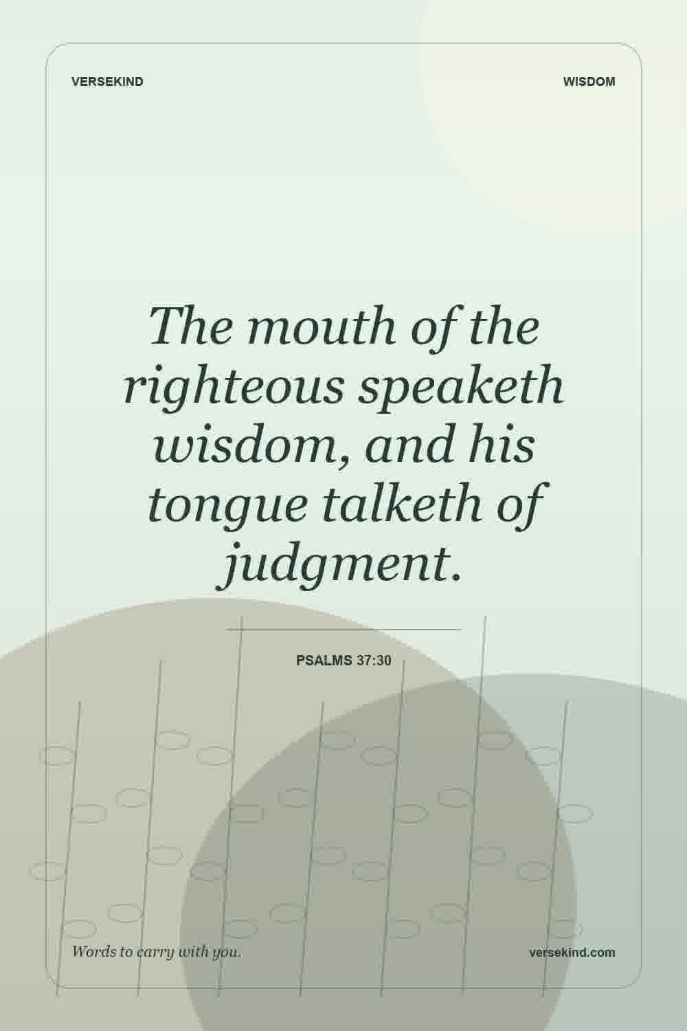 The mouth of the righteous speaketh wisdom, and his tongue talketh of judgment. — Psalms 37:30