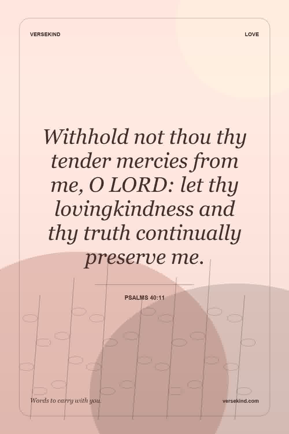 Withhold not thou thy tender mercies from me, O LORD: let thy lovingkindness and thy truth continually preserve me. — Psalms 40:11