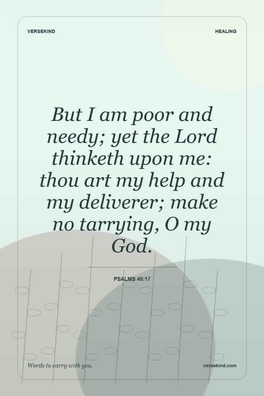 But I am poor and needy; yet the Lord thinketh upon me: thou art my help and my deliverer; make no tarrying, O my God. — Psalms 40:17
