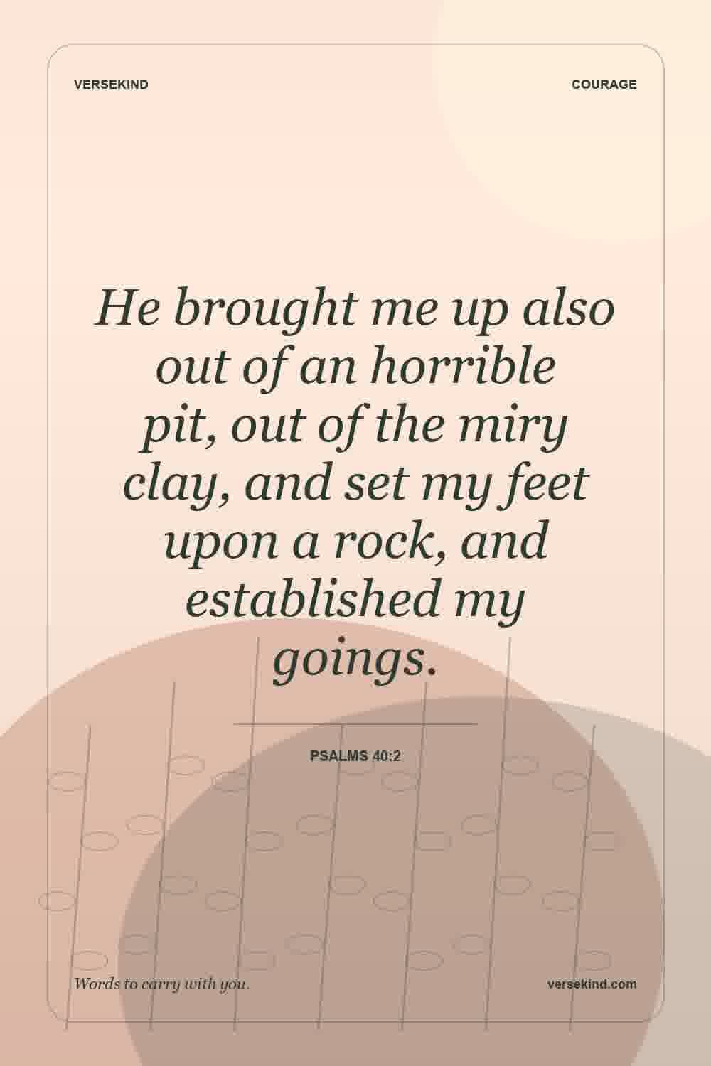 He brought me up also out of an horrible pit, out of the miry clay, and set my feet upon a rock, and established my goings. — Psalms 40:2