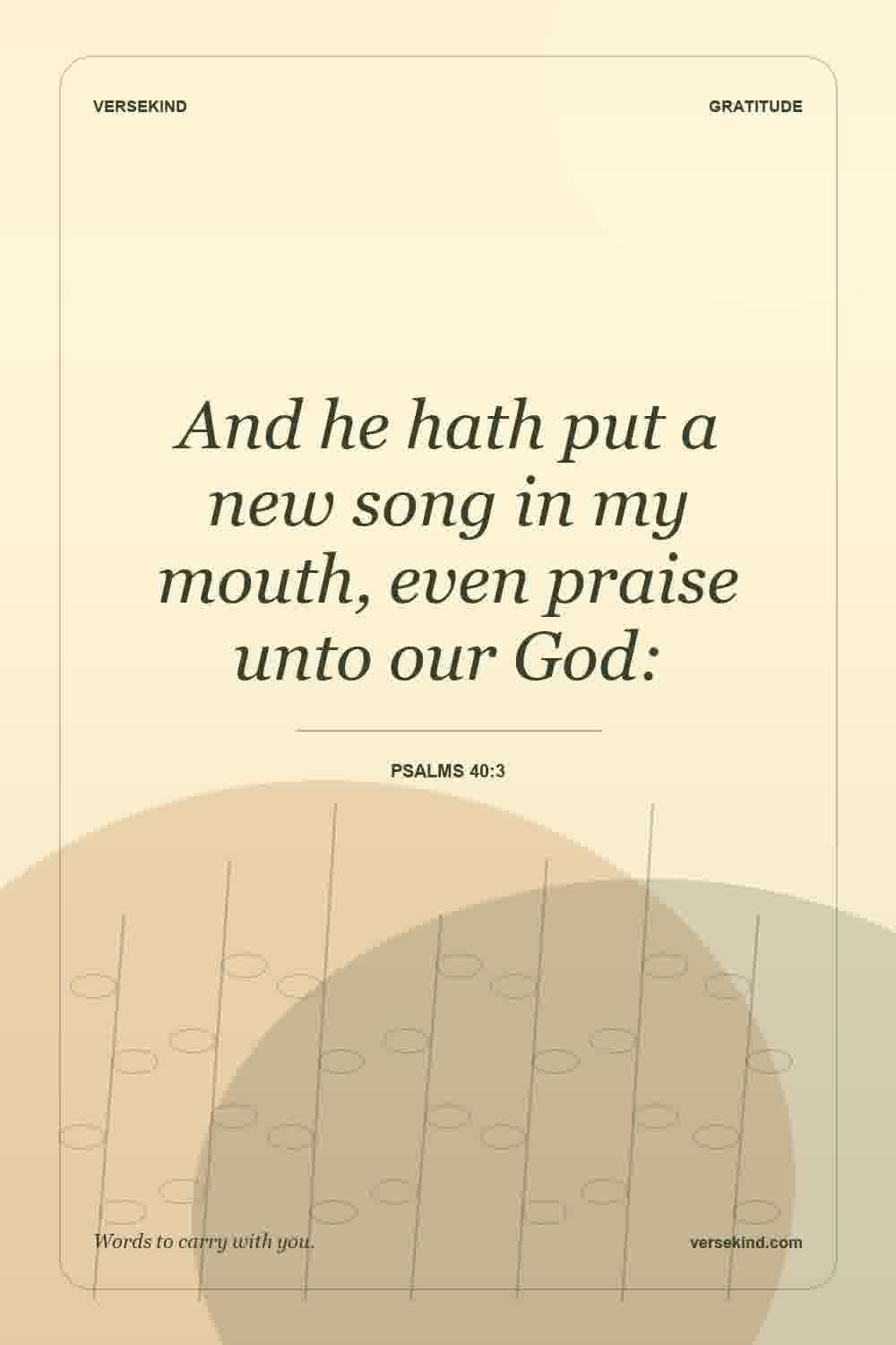 And he hath put a new song in my mouth, even praise unto our God: — Psalms 40:3