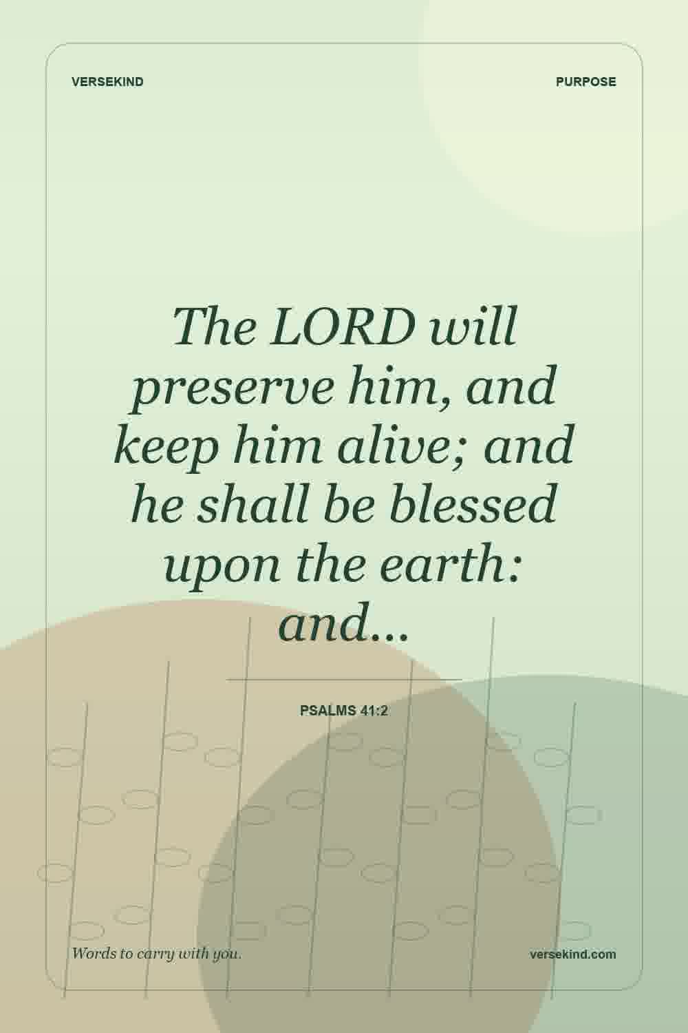 The LORD will preserve him, and keep him alive; and he shall be blessed upon the earth: and… — Psalms 41:2