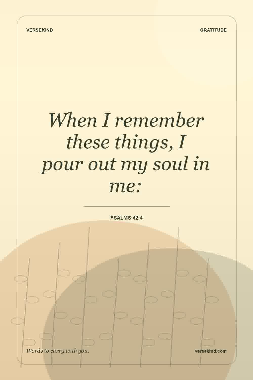When I remember these things, I pour out my soul in me: — Psalms 42:4