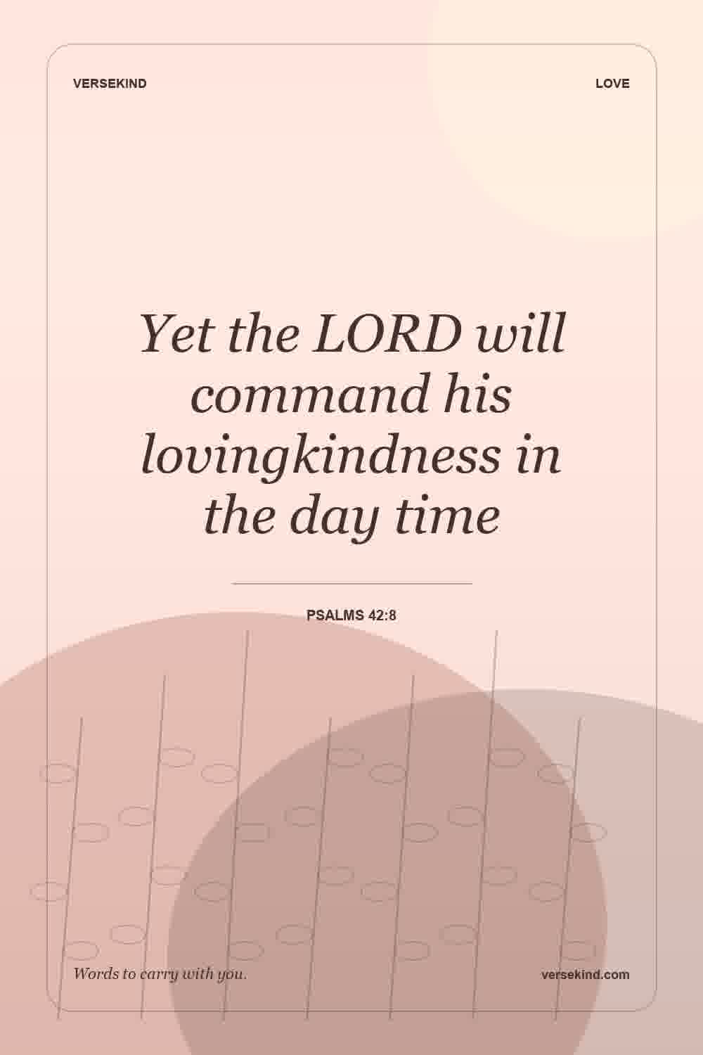 Yet the LORD will command his lovingkindness in the day time — Psalms 42:8