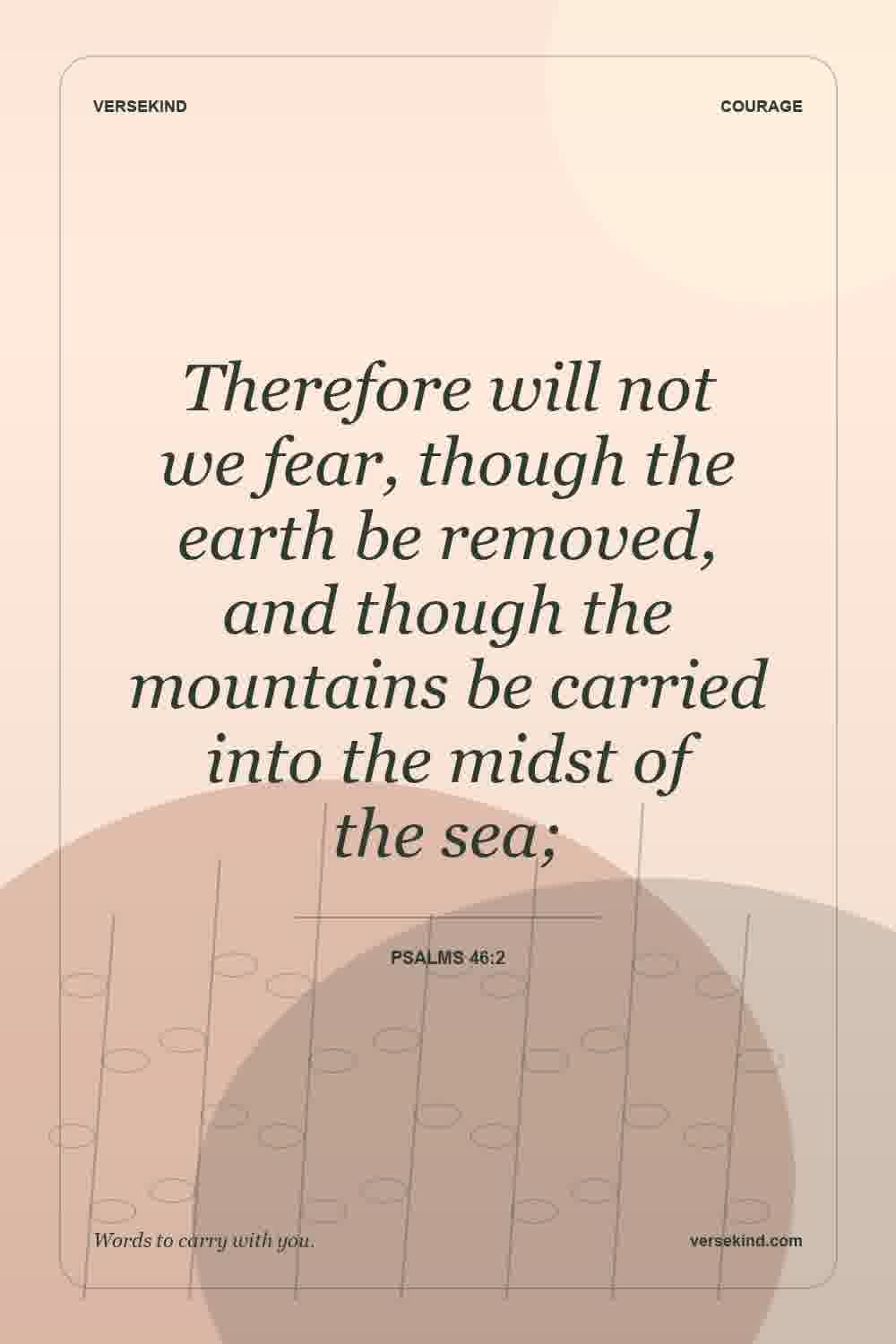 Therefore will not we fear, though the earth be removed, and though the mountains be carried into the midst of the sea; — Psalms 46:2