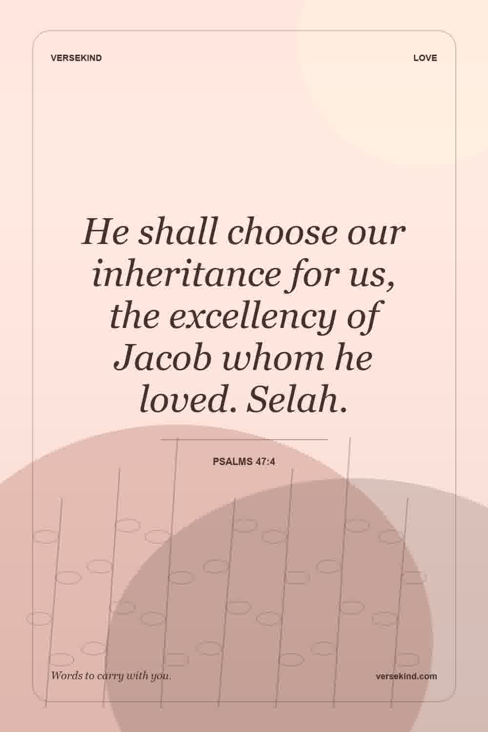 He shall choose our inheritance for us, the excellency of Jacob whom he loved. Selah. — Psalms 47:4