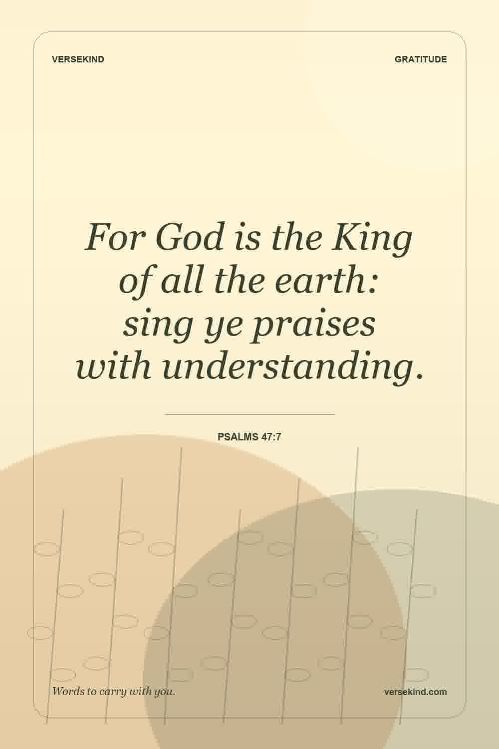 For God is the King of all the earth: sing ye praises with understanding. — Psalms 47:7