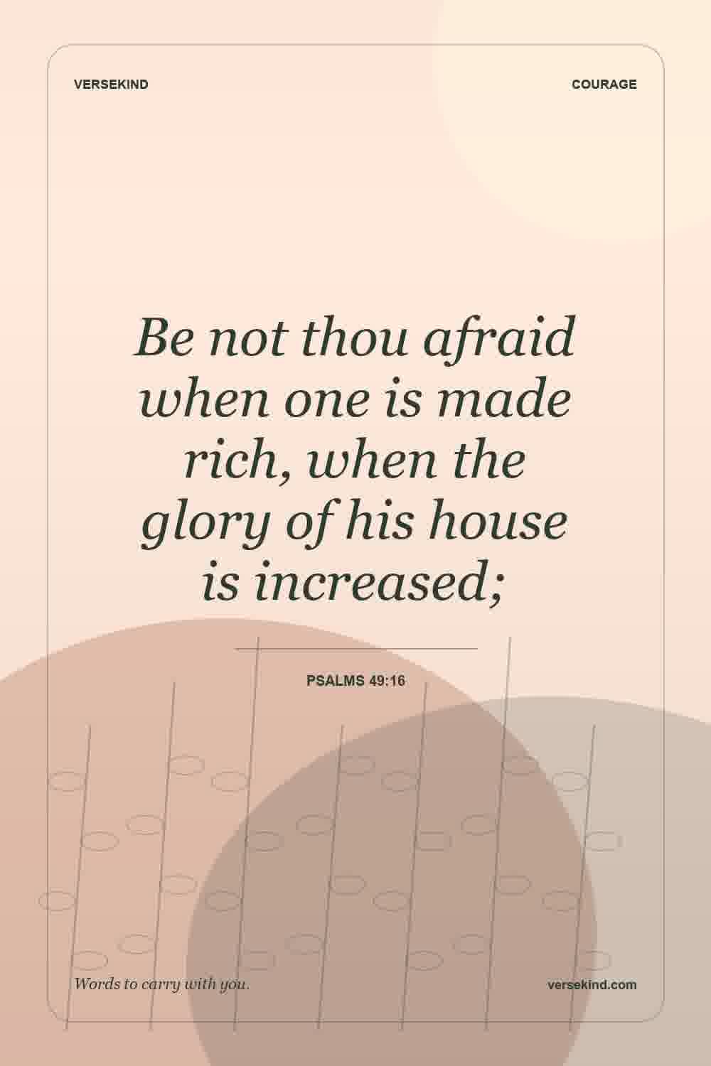 Be not thou afraid when one is made rich, when the glory of his house is increased; — Psalms 49:16