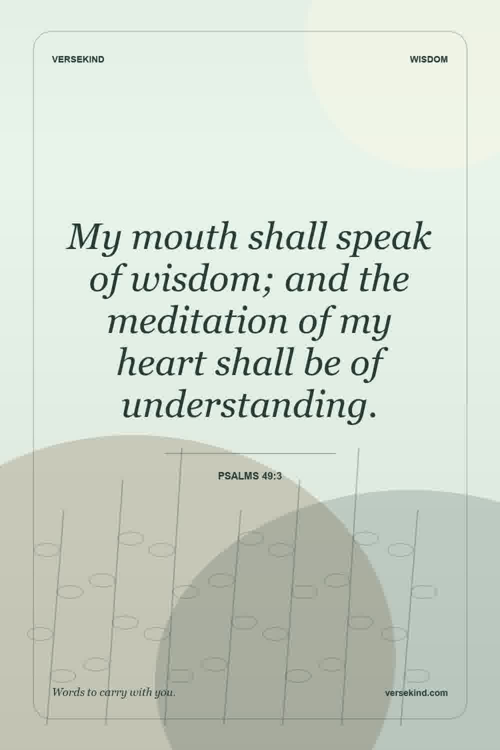 My mouth shall speak of wisdom; and the meditation of my heart shall be of understanding. — Psalms 49:3