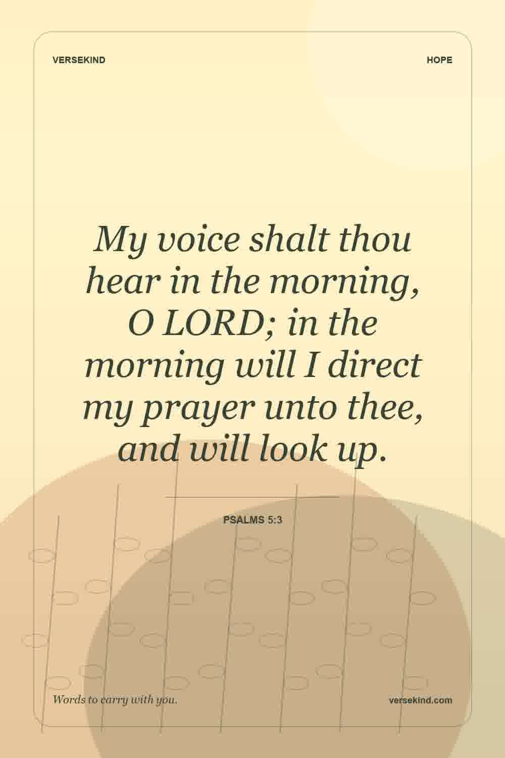 My voice shalt thou hear in the morning, O LORD; in the morning will I direct my prayer unto thee, and will look up. — Psalms 5:3