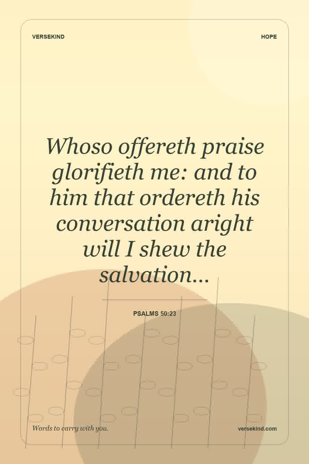 Whoso offereth praise glorifieth me: and to him that ordereth his conversation aright will I shew the salvation… — Psalms 50:23