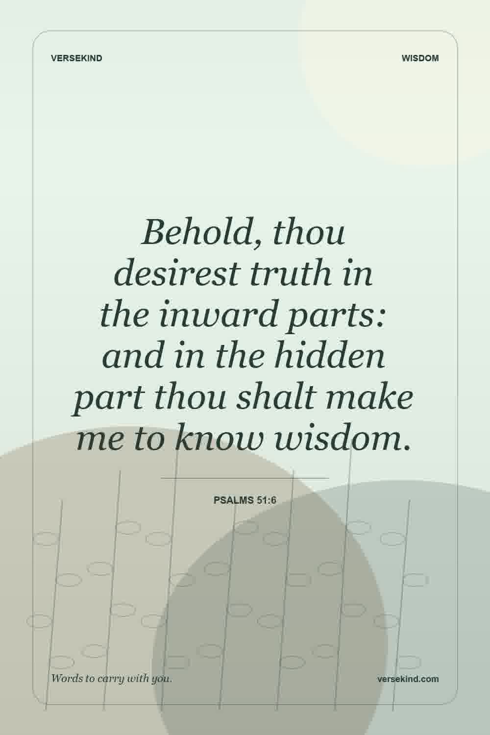 Behold, thou desirest truth in the inward parts: and in the hidden part thou shalt make me to know wisdom. — Psalms 51:6