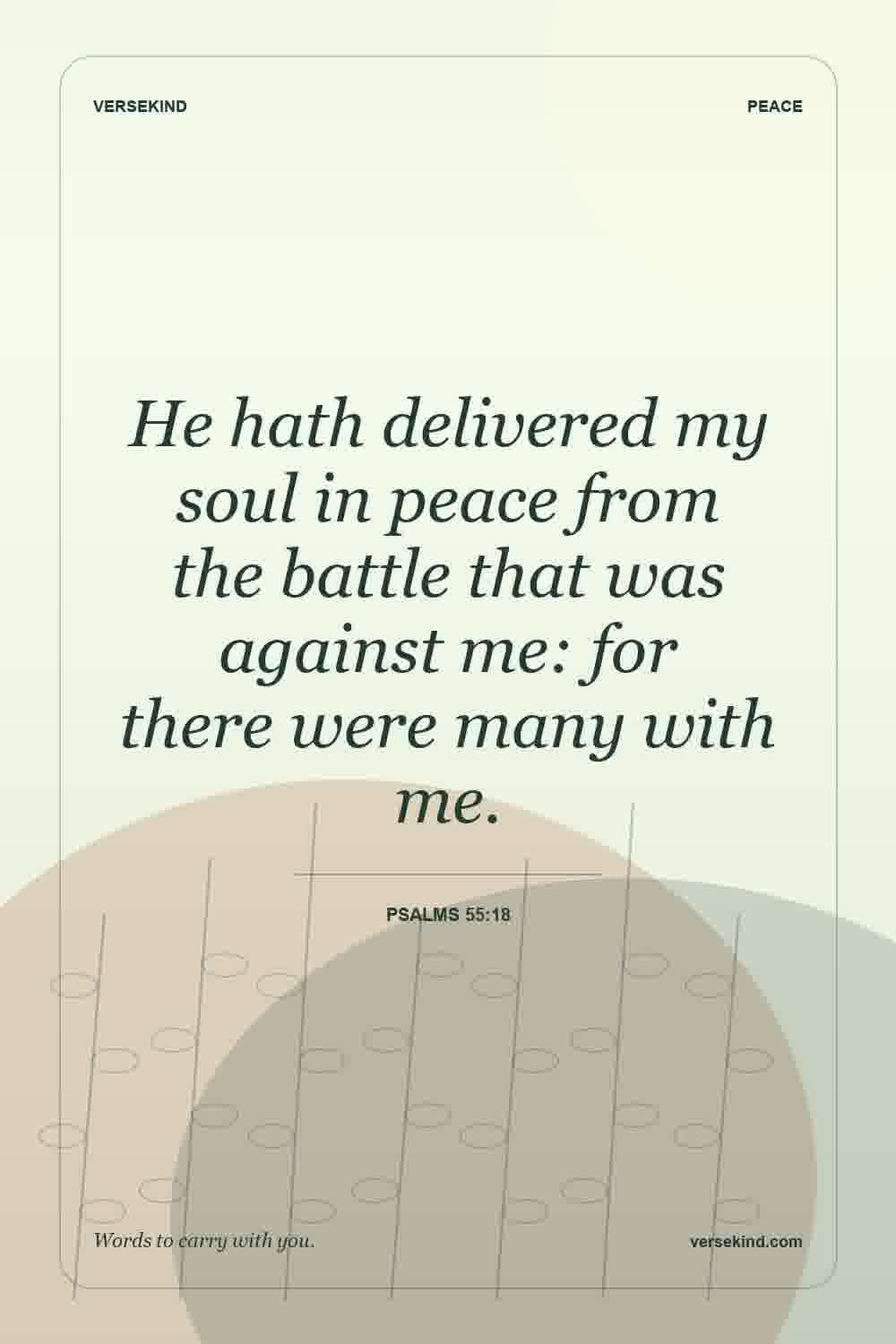 He hath delivered my soul in peace from the battle that was against me: for there were many with me. — Psalms 55:18