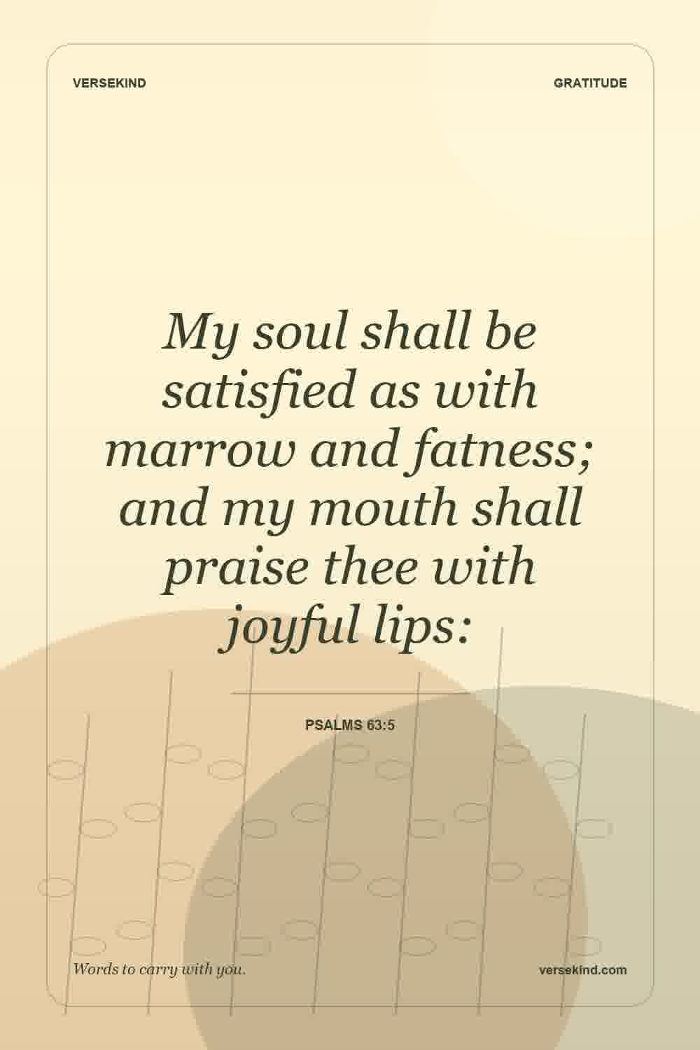 My soul shall be satisfied as with marrow and fatness; and my mouth shall praise thee with joyful lips: — Psalms 63:5