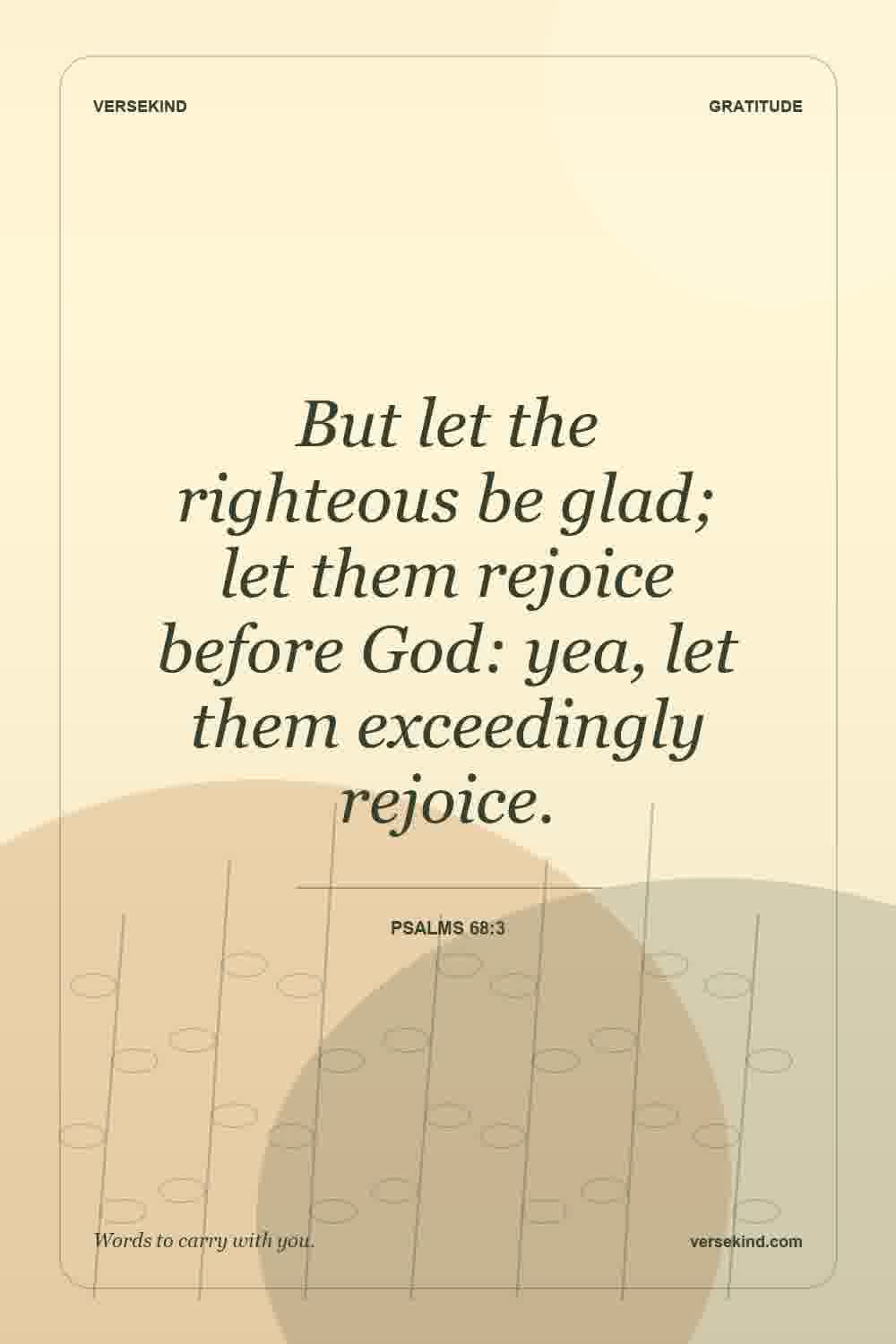 But let the righteous be glad; let them rejoice before God: yea, let them exceedingly rejoice. — Psalms 68:3