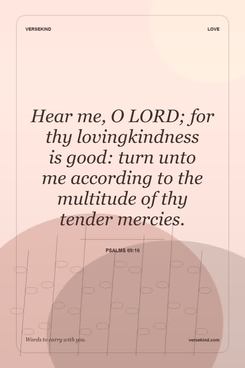 Hear me, O LORD; for thy lovingkindness is good: turn unto me according to the multitude of thy tender mercies. — Psalms 69:16