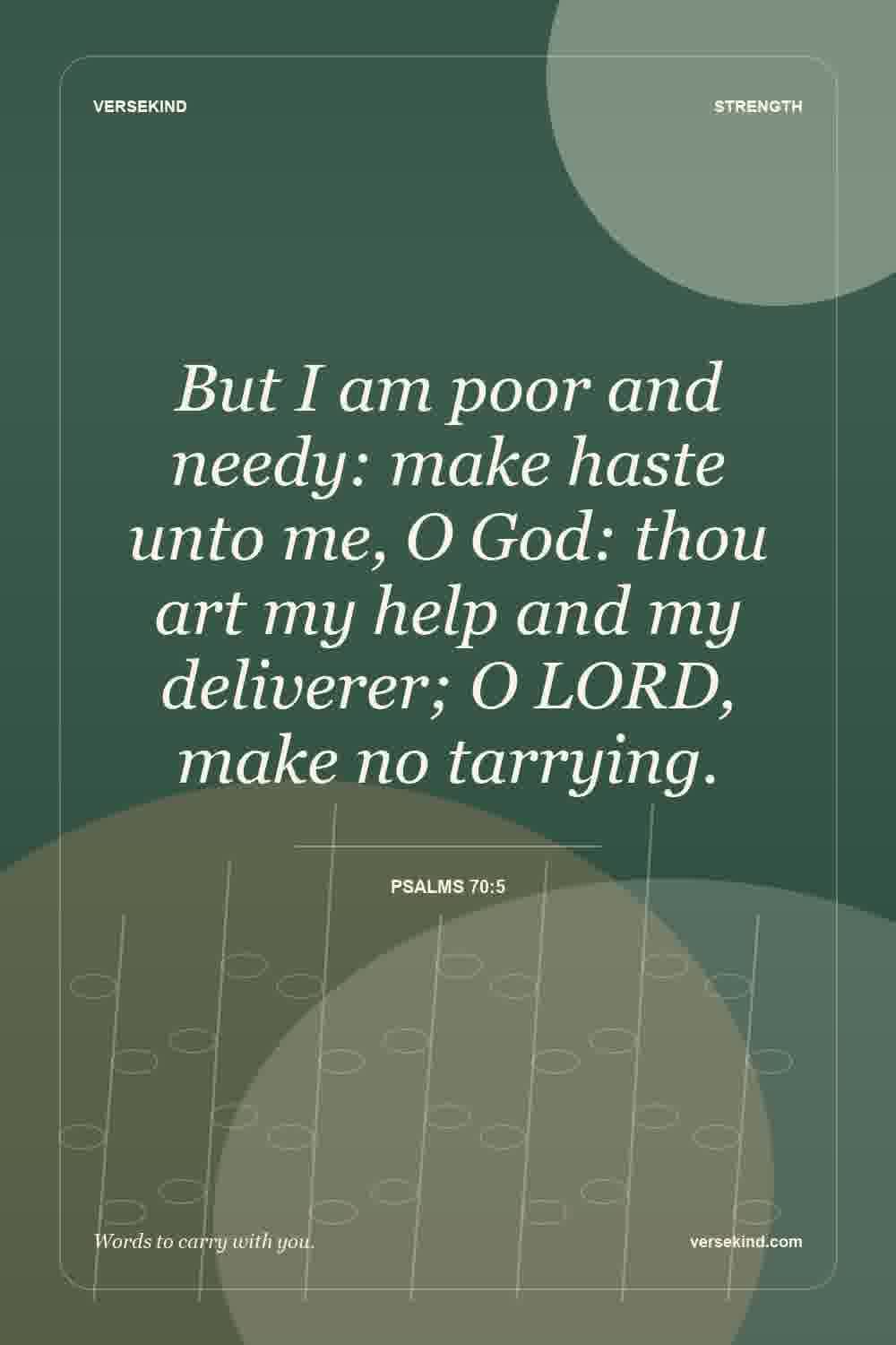 But I am poor and needy: make haste unto me, O God: thou art my help and my deliverer; O LORD, make no tarrying. — Psalms 70:5