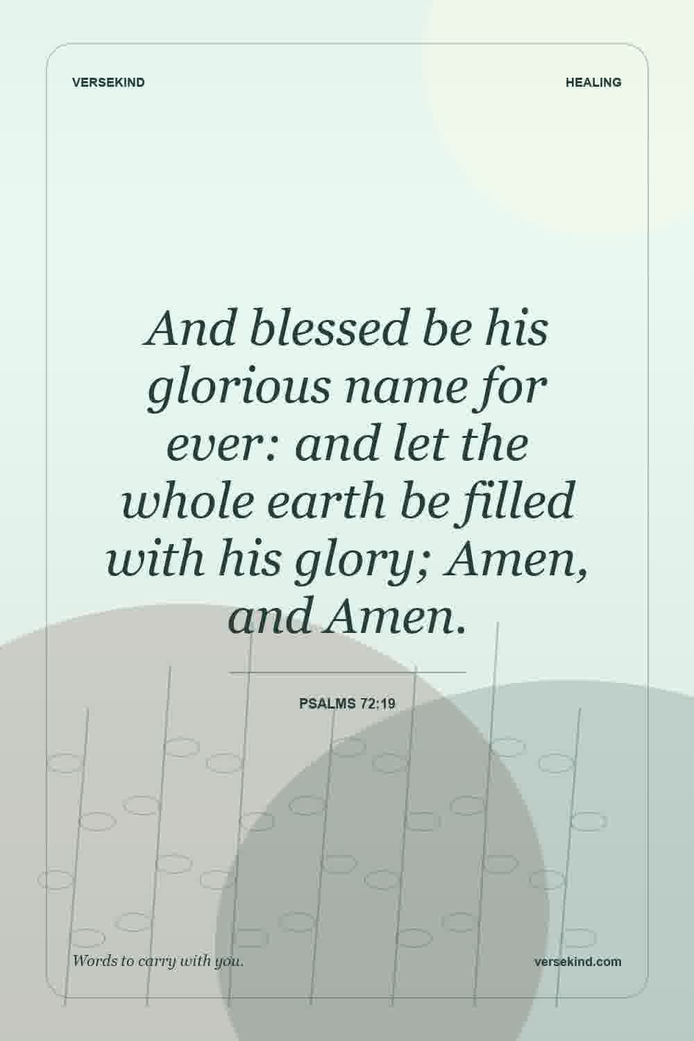 And blessed be his glorious name for ever: and let the whole earth be filled with his glory; Amen, and Amen. — Psalms 72:19