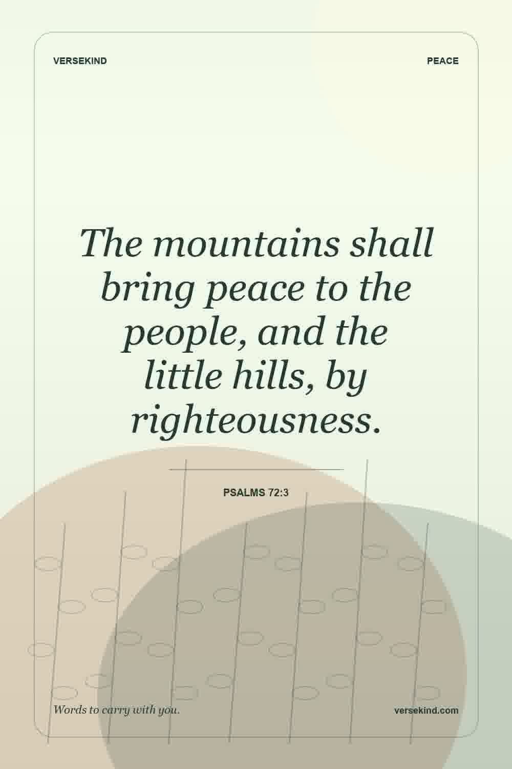 The mountains shall bring peace to the people, and the little hills, by righteousness. — Psalms 72:3