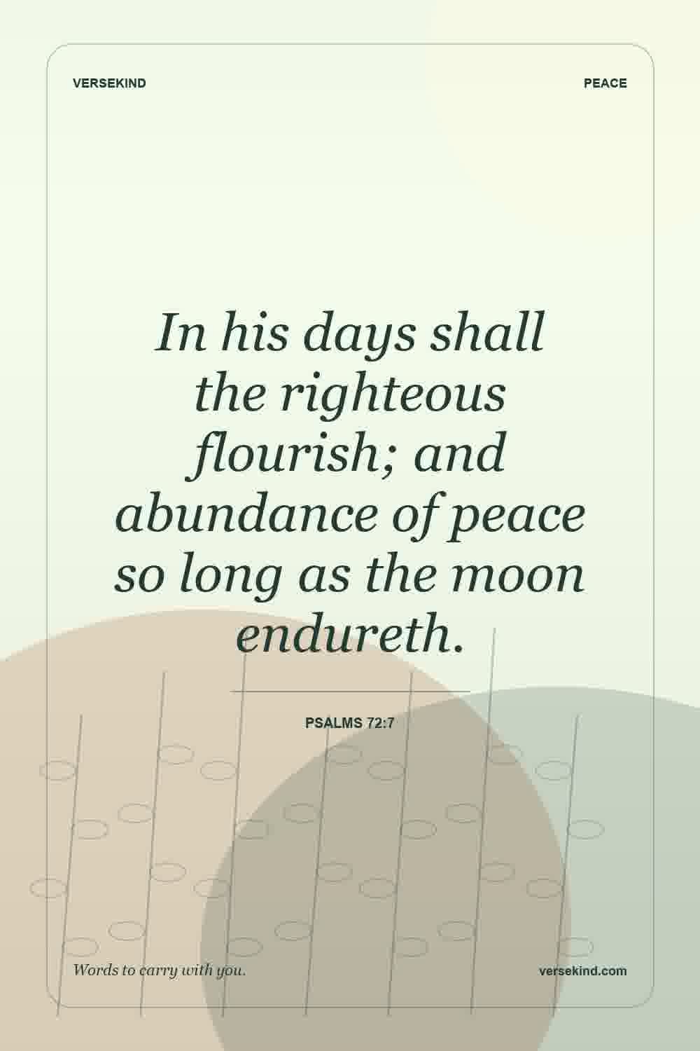 In his days shall the righteous flourish; and abundance of peace so long as the moon endureth. — Psalms 72:7