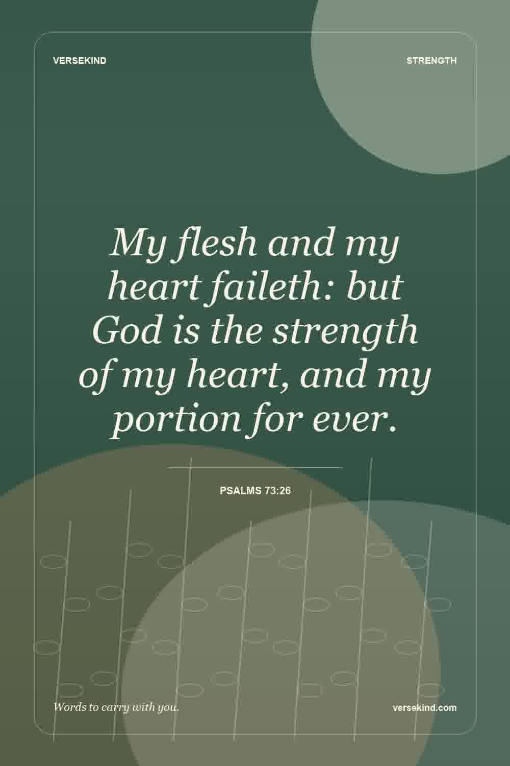My flesh and my heart faileth: but God is the strength of my heart, and my portion for ever. — Psalms 73:26