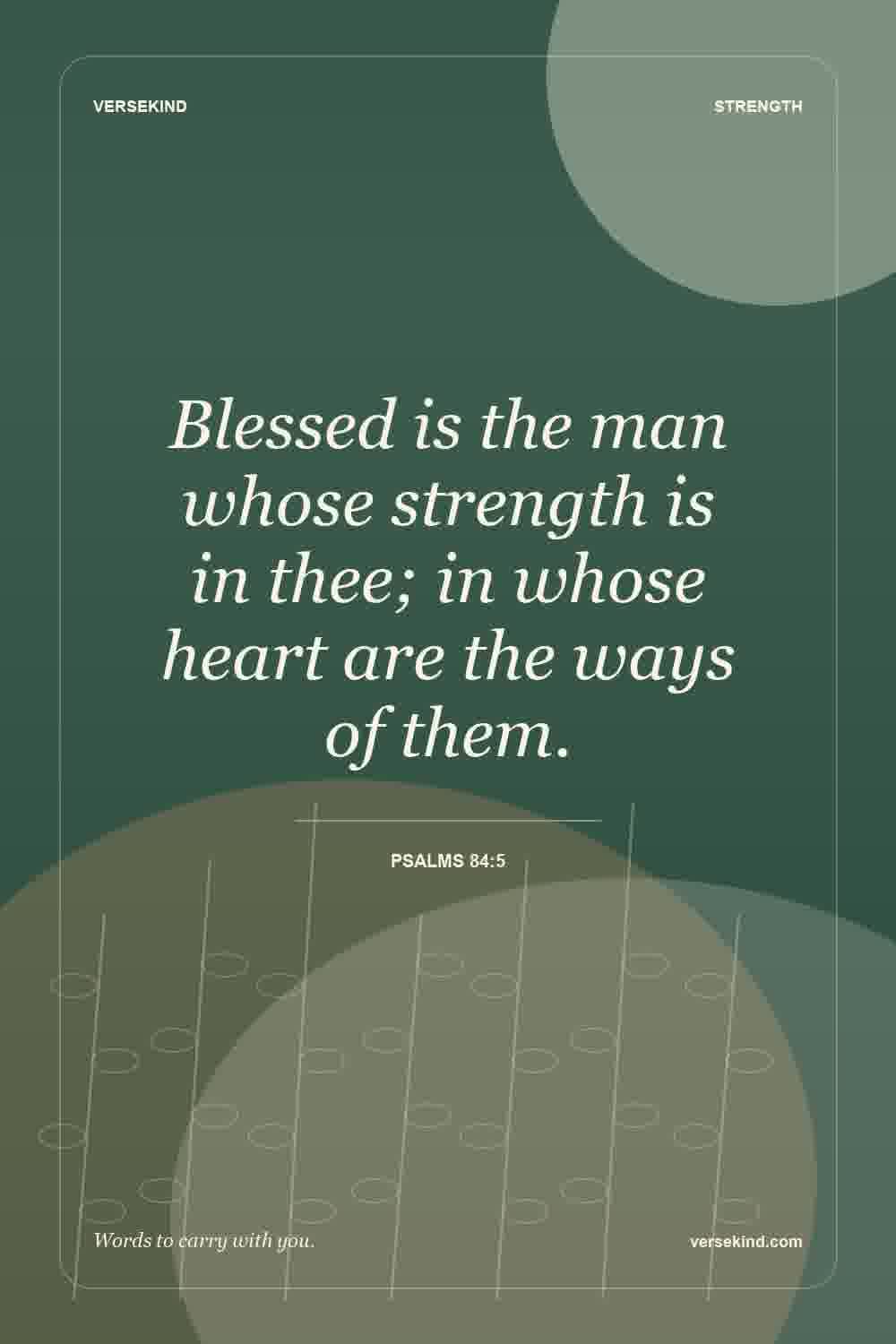 Blessed is the man whose strength is in thee; in whose heart are the ways of them. — Psalms 84:5