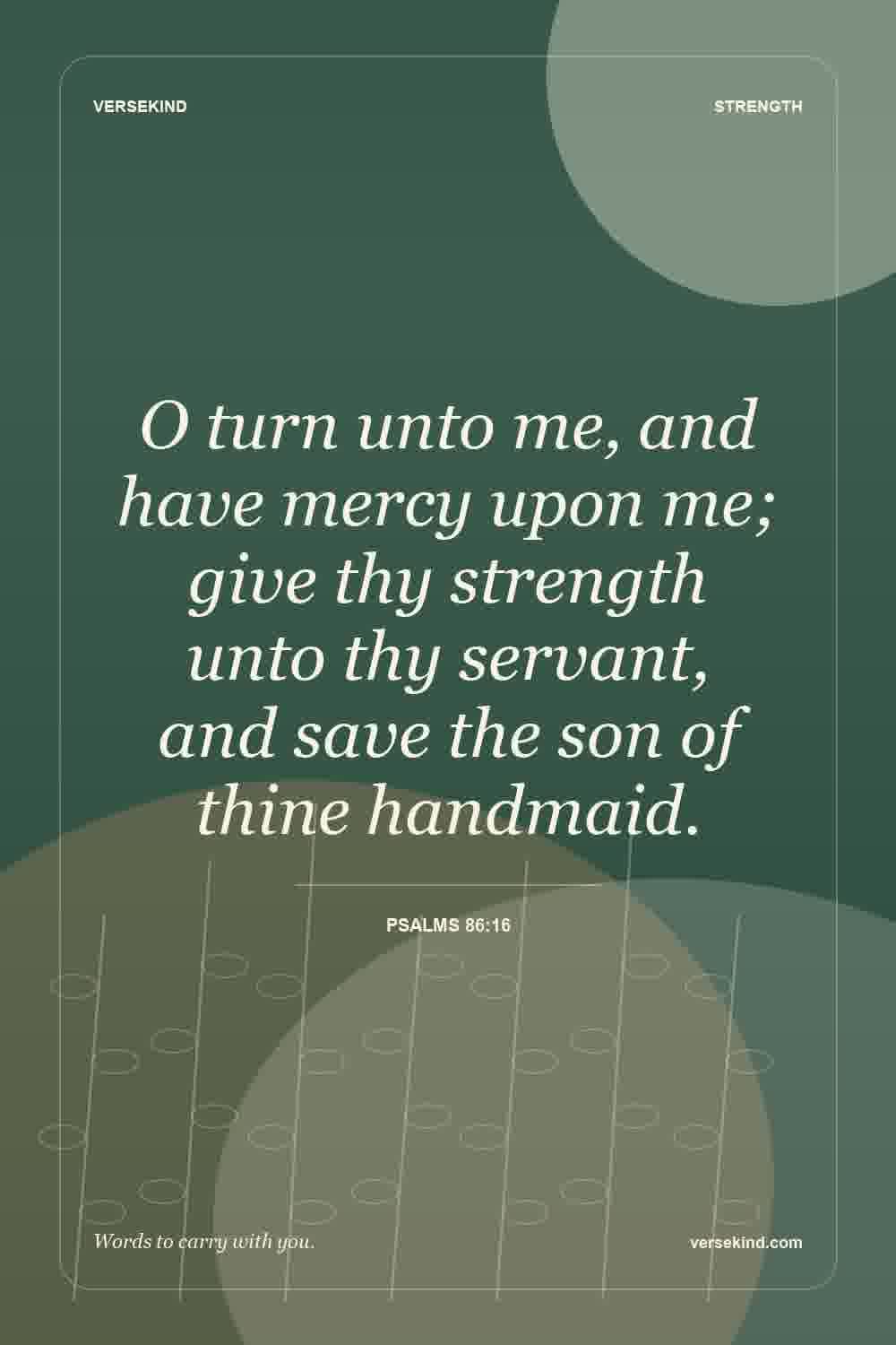 O turn unto me, and have mercy upon me; give thy strength unto thy servant, and save the son of thine handmaid. — Psalms 86:16