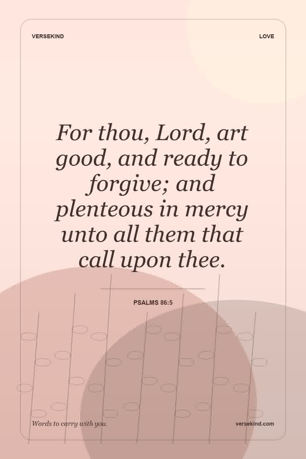 For thou, Lord, art good, and ready to forgive; and plenteous in mercy unto all them that call upon thee. — Psalms 86:5