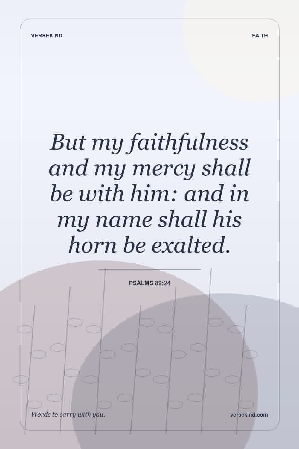 But my faithfulness and my mercy shall be with him: and in my name shall his horn be exalted. — Psalms 89:24