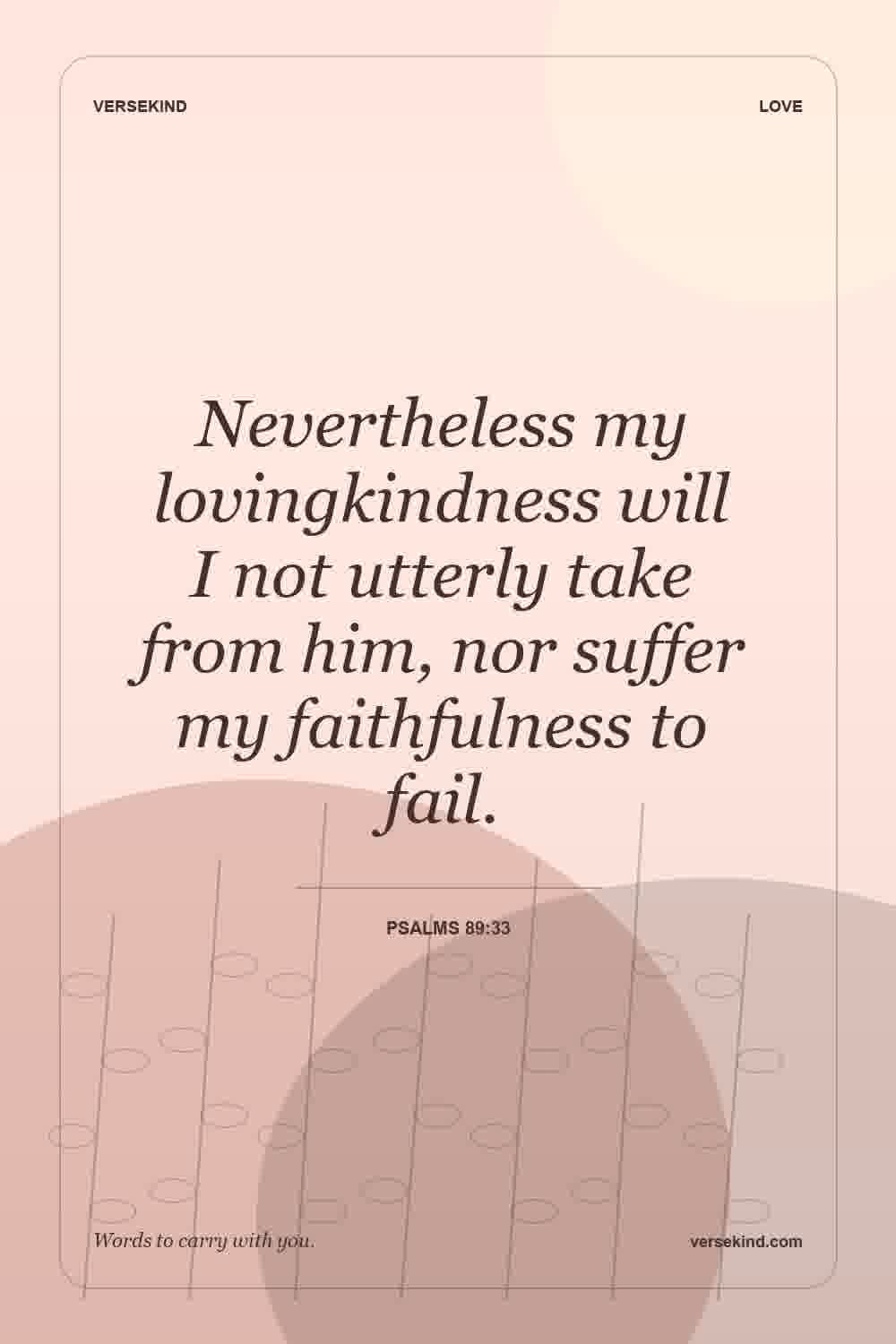Nevertheless my lovingkindness will I not utterly take from him, nor suffer my faithfulness to fail. — Psalms 89:33