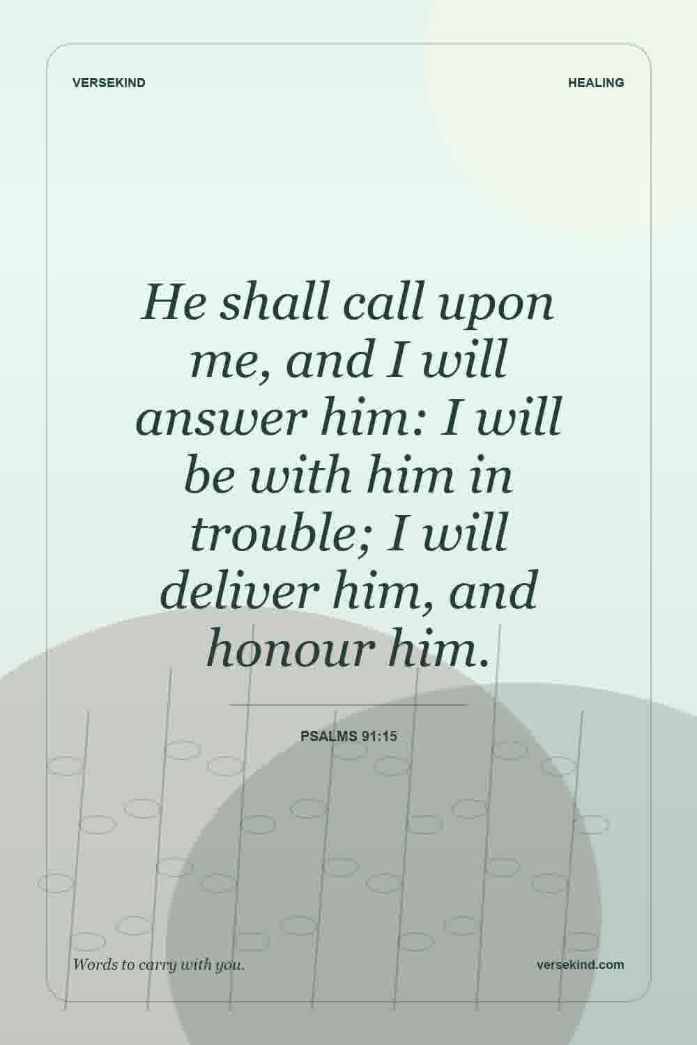 He shall call upon me, and I will answer him: I will be with him in trouble; I will deliver him, and honour him. — Psalms 91:15