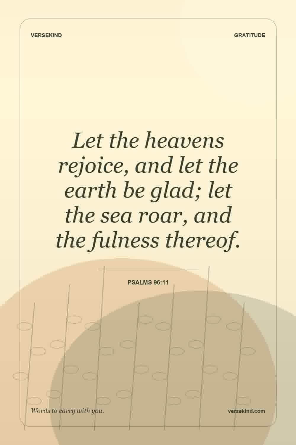 Let the heavens rejoice, and let the earth be glad; let the sea roar, and the fulness thereof. — Psalms 96:11